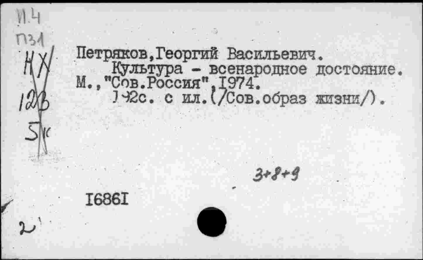 ﻿Петряков,Георгий Васильевич.
Культура - всенародное достояние.
М.,"Сов.Россия",1974.
]92с. с ил.{/Сов.образ жизни/).
З+М
16861